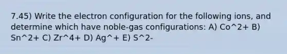 7.45) Write the electron configuration for the following ions, and determine which have noble-gas configurations: A) Co^2+ B) Sn^2+ C) Zr^4+ D) Ag^+ E) S^2-