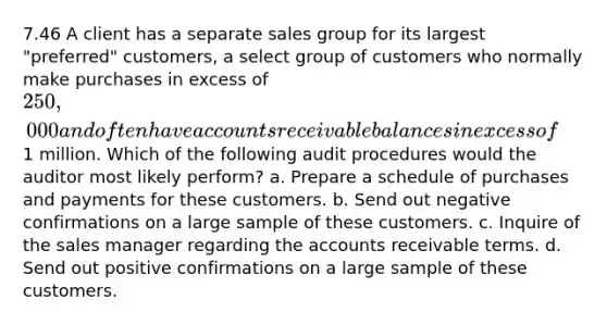 7.46 A client has a separate sales group for its largest "preferred" customers, a select group of customers who normally make purchases in excess of 250,000 and often have accounts receivable balances in excess of1 million. Which of the following audit procedures would the auditor most likely perform? a. Prepare a schedule of purchases and payments for these customers. b. Send out negative confirmations on a large sample of these customers. c. Inquire of the sales manager regarding the accounts receivable terms. d. Send out positive confirmations on a large sample of these customers.