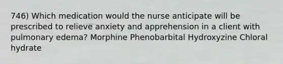 746) Which medication would the nurse anticipate will be prescribed to relieve anxiety and apprehension in a client with pulmonary edema? Morphine Phenobarbital Hydroxyzine Chloral hydrate