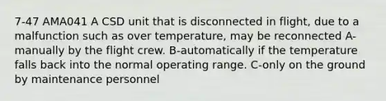 7-47 AMA041 A CSD unit that is disconnected in flight, due to a malfunction such as over temperature, may be reconnected A-manually by the flight crew. B-automatically if the temperature falls back into the normal operating range. C-only on the ground by maintenance personnel