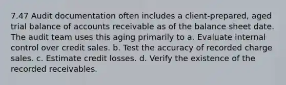 7.47 Audit documentation often includes a client-prepared, aged trial balance of accounts receivable as of the balance sheet date. The audit team uses this aging primarily to a. Evaluate internal control over credit sales. b. Test the accuracy of recorded charge sales. c. Estimate credit losses. d. Verify the existence of the recorded receivables.