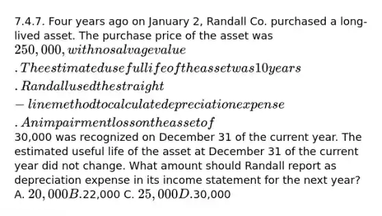 7.4.7. Four years ago on January 2, Randall Co. purchased a long-lived asset. The purchase price of the asset was 250,000, with no salvage value. The estimated useful life of the asset was 10 years. Randall used the straight-line method to calculate depreciation expense. An impairment loss on the asset of30,000 was recognized on December 31 of the current year. The estimated useful life of the asset at December 31 of the current year did not change. What amount should Randall report as depreciation expense in its income statement for the next year? A. 20,000 B.22,000 C. 25,000 D.30,000