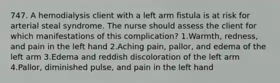 747. A hemodialysis client with a left arm fistula is at risk for arterial steal syndrome. The nurse should assess the client for which manifestations of this complication? 1.Warmth, redness, and pain in the left hand 2.Aching pain, pallor, and edema of the left arm 3.Edema and reddish discoloration of the left arm 4.Pallor, diminished pulse, and pain in the left hand