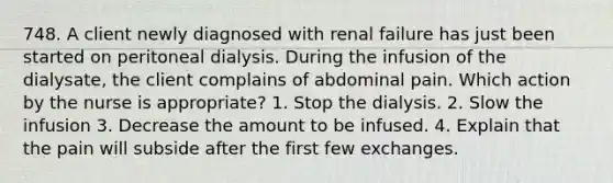 748. A client newly diagnosed with renal failure has just been started on peritoneal dialysis. During the infusion of the dialysate, the client complains of abdominal pain. Which action by the nurse is appropriate? 1. Stop the dialysis. 2. Slow the infusion 3. Decrease the amount to be infused. 4. Explain that the pain will subside after the first few exchanges.