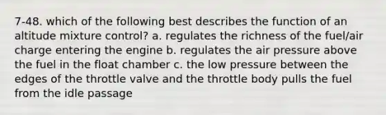 7-48. which of the following best describes the function of an altitude mixture control? a. regulates the richness of the fuel/air charge entering the engine b. regulates the air pressure above the fuel in the float chamber c. the low pressure between the edges of the throttle valve and the throttle body pulls the fuel from the idle passage