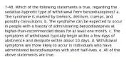 7-48. Which of the following statements is true, regarding the sedative-hypnotic type of withdrawal from benzodiazepines? a. The syndrome is marked by tremors, delirium, cramps, and possibly convulsions. b. The syndrome can be expected to occur in people with a history of administering benzodiazepines at higher-than-recommended doses for at least one month. c. The symptoms of withdrawal typically begin within a few days of abstinence and dissipate within about 10 days. d. Withdrawal symptoms are more likely to occur in individuals who have administered benzodiazepines with short half-lives. e. All of the above statements are true.