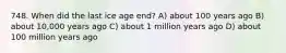 748. When did the last ice age end? A) about 100 years ago B) about 10,000 years ago C) about 1 million years ago D) about 100 million years ago