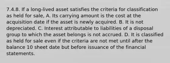 7.4.8. If a long-lived asset satisfies the criteria for classification as held for sale, A. Its carrying amount is the cost at the acquisition date if the asset is newly acquired. B. It is not depreciated. C. Interest attributable to liabilities of a disposal group to which the asset belongs is not accrued. D. It is classified as held for sale even if the criteria are not met until after the balance 10 sheet date but before issuance of the financial statements.