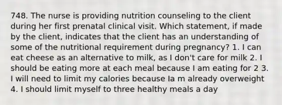 748. The nurse is providing nutrition counseling to the client during her first prenatal clinical visit. Which statement, if made by the client, indicates that the client has an understanding of some of the nutritional requirement during pregnancy? 1. I can eat cheese as an alternative to milk, as I don't care for milk 2. I should be eating more at each meal because I am eating for 2 3. I will need to limit my calories because Ia m already overweight 4. I should limit myself to three healthy meals a day