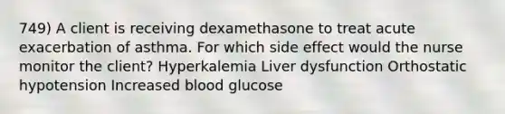 749) A client is receiving dexamethasone to treat acute exacerbation of asthma. For which side effect would the nurse monitor the client? Hyperkalemia Liver dysfunction Orthostatic hypotension Increased blood glucose