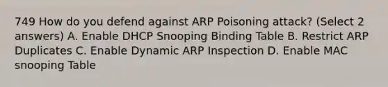 749 How do you defend against ARP Poisoning attack? (Select 2 answers) A. Enable DHCP Snooping Binding Table B. Restrict ARP Duplicates C. Enable Dynamic ARP Inspection D. Enable MAC snooping Table