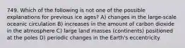 749. Which of the following is not one of the possible explanations for previous ice ages? A) changes in the large-scale oceanic circulation B) increases in the amount of carbon dioxide in the atmosphere C) large land masses (continents) positioned at the poles D) periodic changes in the Earth's eccentricity