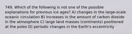 749. Which of the following is not one of the possible explanations for previous ice ages? A) changes in the large-scale oceanic circulation B) increases in the amount of carbon dioxide in the atmosphere C) large land masses (continents) positioned at the poles D) periodic changes in the Earth's eccentricity