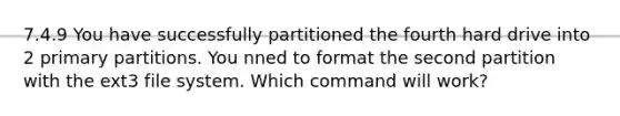 7.4.9 You have successfully partitioned the fourth hard drive into 2 primary partitions. You nned to format the second partition with the ext3 file system. Which command will work?