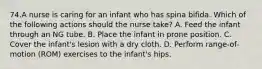 74.A nurse is caring for an infant who has spina bifida. Which of the following actions should the nurse take? A. Feed the infant through an NG tube. B. Place the infant in prone position. C. Cover the infant's lesion with a dry cloth. D. Perform range-of-motion (ROM) exercises to the infant's hips.