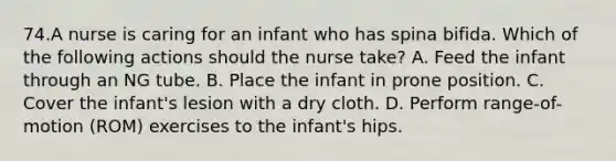 74.A nurse is caring for an infant who has spina bifida. Which of the following actions should the nurse take? A. Feed the infant through an NG tube. B. Place the infant in prone position. C. Cover the infant's lesion with a dry cloth. D. Perform range-of-motion (ROM) exercises to the infant's hips.