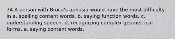 74.A person with Broca's aphasia would have the most difficulty in a. spelling content words. b. saying function words. c. understanding speech. d. recognizing complex geometrical forms. e. saying content words.