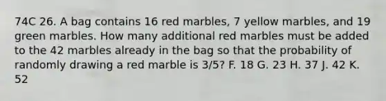 74C 26. A bag contains 16 red marbles, 7 yellow marbles, and 19 green marbles. How many additional red marbles must be added to the 42 marbles already in the bag so that the probability of randomly drawing a red marble is 3/5? F. 18 G. 23 H. 37 J. 42 K. 52