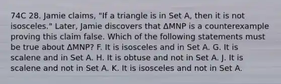 74C 28. Jamie claims, "If a triangle is in Set A, then it is not isosceles." Later, Jamie discovers that ΔMNP is a counterexample proving this claim false. Which of the following statements must be true about ΔMNP? F. It is isosceles and in Set A. G. It is scalene and in Set A. H. It is obtuse and not in Set A. J. It is scalene and not in Set A. K. It is isosceles and not in Set A.