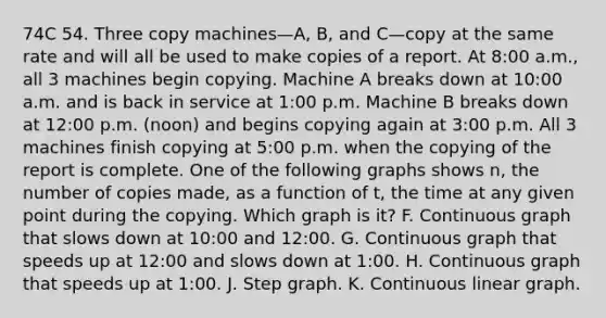 74C 54. Three copy machines—A, B, and C—copy at the same rate and will all be used to make copies of a report. At 8:00 a.m., all 3 machines begin copying. Machine A breaks down at 10:00 a.m. and is back in service at 1:00 p.m. Machine B breaks down at 12:00 p.m. (noon) and begins copying again at 3:00 p.m. All 3 machines finish copying at 5:00 p.m. when the copying of the report is complete. One of the following graphs shows n, the number of copies made, as a function of t, the time at any given point during the copying. Which graph is it? F. Continuous graph that slows down at 10:00 and 12:00. G. Continuous graph that speeds up at 12:00 and slows down at 1:00. H. Continuous graph that speeds up at 1:00. J. Step graph. K. Continuous linear graph.