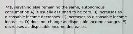 74)Everything else remaining the same, autonomous consumption A) is usually assumed to be zero. B) increases as disposable income decreases. C) increases as disposable income increases. D) does not change as disposable income changes. E) decreases as disposable income decreases.