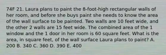 74F 21. Laura plans to paint the 8-foot-high rectangular walls of her room, and before she buys paint she needs to know the area of the wall surface to be painted. Two walls are 10 feet wide, and the other 2 walls are 15 feet wide. The combined area of the 1 window and the 1 door in her room is 60 square feet. What is the area, in square feet, of the wall surface Laura plans to paint? A. 200 B. 340 C. 360 D. 390 E. 400