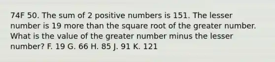 74F 50. The sum of 2 positive numbers is 151. The lesser number is 19 more than the square root of the greater number. What is the value of the greater number minus the lesser number? F. 19 G. 66 H. 85 J. 91 K. 121