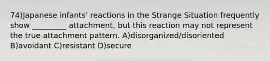 74)Japanese infants' reactions in the Strange Situation frequently show _________ attachment, but this reaction may not represent the true attachment pattern. A)disorganized/disoriented B)avoidant C)resistant D)secure