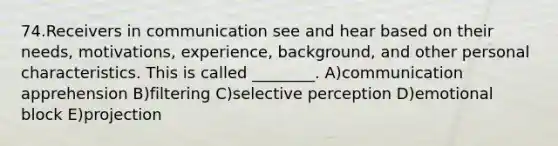 74.Receivers in communication see and hear based on their needs, motivations, experience, background, and other personal characteristics. This is called ________. A)communication apprehension B)filtering C)selective perception D)emotional block E)projection