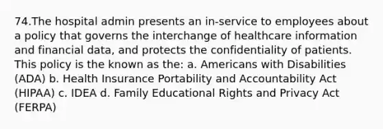 74.The hospital admin presents an in-service to employees about a policy that governs the interchange of healthcare information and financial data, and protects the confidentiality of patients. This policy is the known as the: a. Americans with Disabilities (ADA) b. Health Insurance Portability and Accountability Act (HIPAA) c. IDEA d. Family Educational Rights and Privacy Act (FERPA)