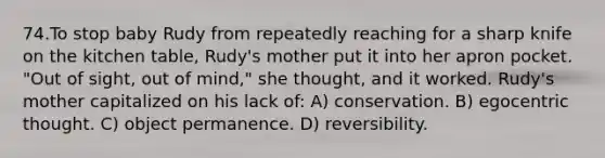 74.To stop baby Rudy from repeatedly reaching for a sharp knife on the kitchen table, Rudy's mother put it into her apron pocket. "Out of sight, out of mind," she thought, and it worked. Rudy's mother capitalized on his lack of: A) conservation. B) egocentric thought. C) object permanence. D) reversibility.