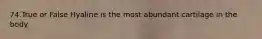 74.True or False Hyaline is the most abundant cartilage in the body.