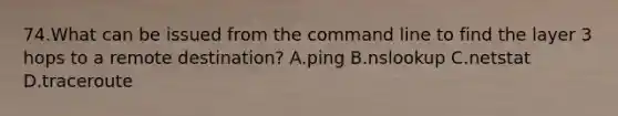 74.What can be issued from the command line to find the layer 3 hops to a remote destination? A.ping B.nslookup C.netstat D.traceroute