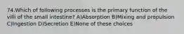 74.Which of following processes is the primary function of the villi of the small intestine? A)Absorption B)Mixing and propulsion C)Ingestion D)Secretion E)None of these choices