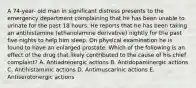 A 74-year- old man in significant distress presents to the emergency department complaining that he has been unable to urinate for the past 18 hours. He reports that he has been taking an antihistamine (ethanolamine derivative) nightly for the past five nights to help him sleep. On physical examination he is found to have an enlarged prostate. Which of the following is an effect of the drug that likely contributed to the cause of his chief complaint? A. Antiadrenergic actions B. Antidopaminergic actions C. Antihistaminic actions D. Antimuscarinic actions E. Antiserotonergic actions