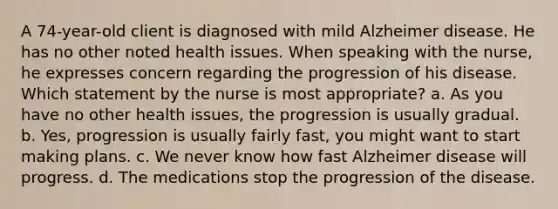 A 74-year-old client is diagnosed with mild Alzheimer disease. He has no other noted health issues. When speaking with the nurse, he expresses concern regarding the progression of his disease. Which statement by the nurse is most appropriate? a. As you have no other health issues, the progression is usually gradual. b. Yes, progression is usually fairly fast, you might want to start making plans. c. We never know how fast Alzheimer disease will progress. d. The medications stop the progression of the disease.