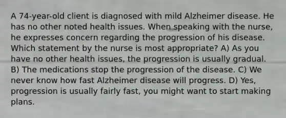 A 74-year-old client is diagnosed with mild Alzheimer disease. He has no other noted health issues. When speaking with the nurse, he expresses concern regarding the progression of his disease. Which statement by the nurse is most appropriate? A) As you have no other health issues, the progression is usually gradual. B) The medications stop the progression of the disease. C) We never know how fast Alzheimer disease will progress. D) Yes, progression is usually fairly fast, you might want to start making plans.