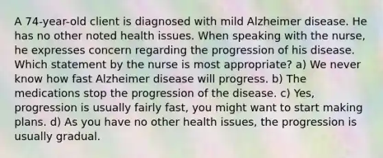 A 74-year-old client is diagnosed with mild Alzheimer disease. He has no other noted health issues. When speaking with the nurse, he expresses concern regarding the progression of his disease. Which statement by the nurse is most appropriate? a) We never know how fast Alzheimer disease will progress. b) The medications stop the progression of the disease. c) Yes, progression is usually fairly fast, you might want to start making plans. d) As you have no other health issues, the progression is usually gradual.