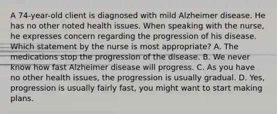 A 74-year-old client is diagnosed with mild Alzheimer disease. He has no other noted health issues. When speaking with the nurse, he expresses concern regarding the progression of his disease. Which statement by the nurse is most appropriate? A. The medications stop the progression of the disease. B. We never know how fast Alzheimer disease will progress. C. As you have no other health issues, the progression is usually gradual. D. Yes, progression is usually fairly fast, you might want to start making plans.