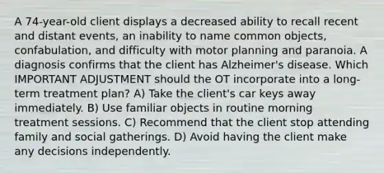 A 74-year-old client displays a decreased ability to recall recent and distant events, an inability to name common objects, confabulation, and difficulty with motor planning and paranoia. A diagnosis confirms that the client has Alzheimer's disease. Which IMPORTANT ADJUSTMENT should the OT incorporate into a long-term treatment plan? A) Take the client's car keys away immediately. B) Use familiar objects in routine morning treatment sessions. C) Recommend that the client stop attending family and social gatherings. D) Avoid having the client make any decisions independently.