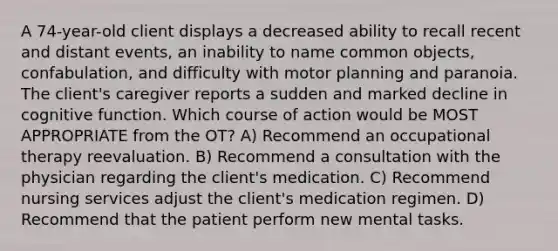 A 74-year-old client displays a decreased ability to recall recent and distant events, an inability to name common objects, confabulation, and difficulty with motor planning and paranoia. The client's caregiver reports a sudden and marked decline in cognitive function. Which course of action would be MOST APPROPRIATE from the OT? A) Recommend an occupational therapy reevaluation. B) Recommend a consultation with the physician regarding the client's medication. C) Recommend nursing services adjust the client's medication regimen. D) Recommend that the patient perform new mental tasks.