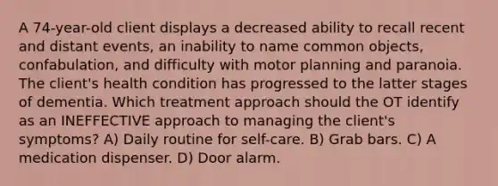 A 74-year-old client displays a decreased ability to recall recent and distant events, an inability to name common objects, confabulation, and difficulty with motor planning and paranoia. The client's health condition has progressed to the latter stages of dementia. Which treatment approach should the OT identify as an INEFFECTIVE approach to managing the client's symptoms? A) Daily routine for self-care. B) Grab bars. C) A medication dispenser. D) Door alarm.