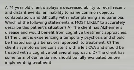 A 74-year-old client displays a decreased ability to recall recent and distant events, an inability to name common objects, confabulation, and difficulty with motor planning and paranoia. Which of the following statements is MOST LIKELY to accurately describe this patient's situation? A) The client has Alzheimer's disease and would benefit from cognitive treatment approaches. B) The client is experiencing a temporary psychosis and should be treated using a behavioral approach to treatment. C) The client's symptoms are consistent with a left CVA and should be treated with a cognitive-behavioral approach. D) The client has some form of dementia and should be fully evaluated before implementing treatment.