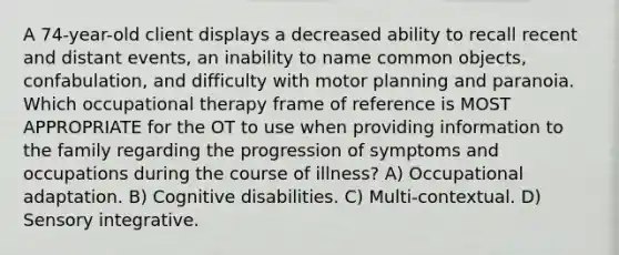 A 74-year-old client displays a decreased ability to recall recent and distant events, an inability to name common objects, confabulation, and difficulty with motor planning and paranoia. Which occupational therapy frame of reference is MOST APPROPRIATE for the OT to use when providing information to the family regarding the progression of symptoms and occupations during the course of illness? A) Occupational adaptation. B) Cognitive disabilities. C) Multi-contextual. D) Sensory integrative.