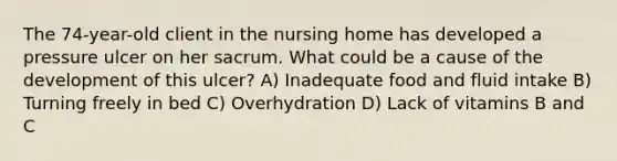 The 74-year-old client in the nursing home has developed a pressure ulcer on her sacrum. What could be a cause of the development of this ulcer? A) Inadequate food and fluid intake B) Turning freely in bed C) Overhydration D) Lack of vitamins B and C