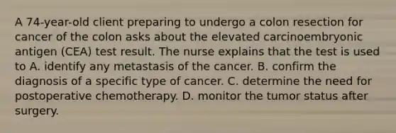 A 74-year-old client preparing to undergo a colon resection for cancer of the colon asks about the elevated carcinoembryonic antigen (CEA) test result. The nurse explains that the test is used to A. identify any metastasis of the cancer. B. confirm the diagnosis of a specific type of cancer. C. determine the need for postoperative chemotherapy. D. monitor the tumor status after surgery.