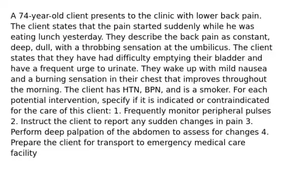 A 74-year-old client presents to the clinic with lower back pain. The client states that the pain started suddenly while he was eating lunch yesterday. They describe the back pain as constant, deep, dull, with a throbbing sensation at the umbilicus. The client states that they have had difficulty emptying their bladder and have a frequent urge to urinate. They wake up with mild nausea and a burning sensation in their chest that improves throughout the morning. The client has HTN, BPN, and is a smoker. For each potential intervention, specify if it is indicated or contraindicated for the care of this client: 1. Frequently monitor peripheral pulses 2. Instruct the client to report any sudden changes in pain 3. Perform deep palpation of the abdomen to assess for changes 4. Prepare the client for transport to emergency medical care facility