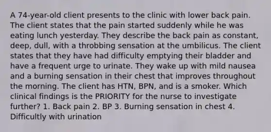 A 74-year-old client presents to the clinic with lower back pain. The client states that the pain started suddenly while he was eating lunch yesterday. They describe the back pain as constant, deep, dull, with a throbbing sensation at the umbilicus. The client states that they have had difficulty emptying their bladder and have a frequent urge to urinate. They wake up with mild nausea and a burning sensation in their chest that improves throughout the morning. The client has HTN, BPN, and is a smoker. Which clinical findings is the PRIORITY for the nurse to investigate further? 1. Back pain 2. BP 3. Burning sensation in chest 4. Difficultly with urination