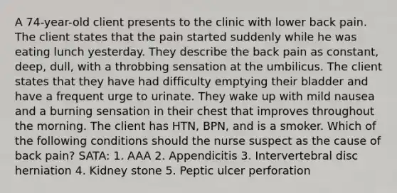 A 74-year-old client presents to the clinic with lower back pain. The client states that the pain started suddenly while he was eating lunch yesterday. They describe the back pain as constant, deep, dull, with a throbbing sensation at the umbilicus. The client states that they have had difficulty emptying their bladder and have a frequent urge to urinate. They wake up with mild nausea and a burning sensation in their chest that improves throughout the morning. The client has HTN, BPN, and is a smoker. Which of the following conditions should the nurse suspect as the cause of back pain? SATA: 1. AAA 2. Appendicitis 3. Intervertebral disc herniation 4. Kidney stone 5. Peptic ulcer perforation