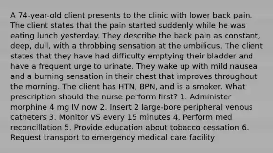 A 74-year-old client presents to the clinic with lower back pain. The client states that the pain started suddenly while he was eating lunch yesterday. They describe the back pain as constant, deep, dull, with a throbbing sensation at the umbilicus. The client states that they have had difficulty emptying their bladder and have a frequent urge to urinate. They wake up with mild nausea and a burning sensation in their chest that improves throughout the morning. The client has HTN, BPN, and is a smoker. What prescription should the nurse perform first? 1. Administer morphine 4 mg IV now 2. Insert 2 large-bore peripheral venous catheters 3. Monitor VS every 15 minutes 4. Perform med reconcillation 5. Provide education about tobacco cessation 6. Request transport to emergency medical care facility